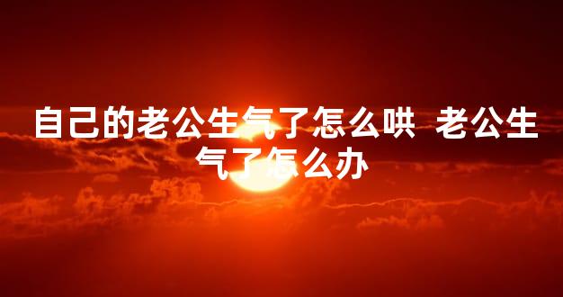自己的老公生气了怎么哄  老公生气了怎么办